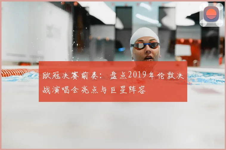 欧冠决赛前奏：盘点2019年伦敦决战演唱会亮点与巨星阵容