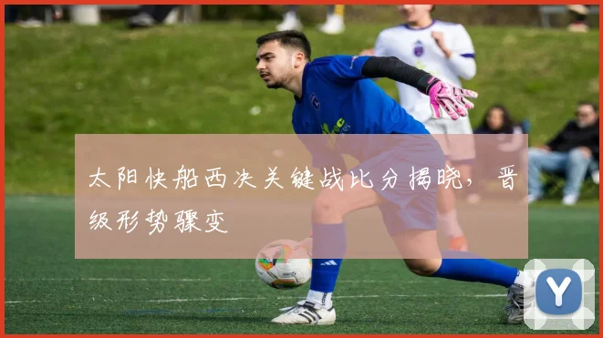 太阳快船西决关键战比分揭晓，晋级形势骤变