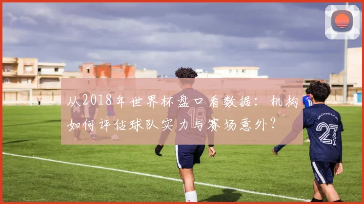 从2018年世界杯盘口看数据：机构如何评估球队实力与赛场意外？