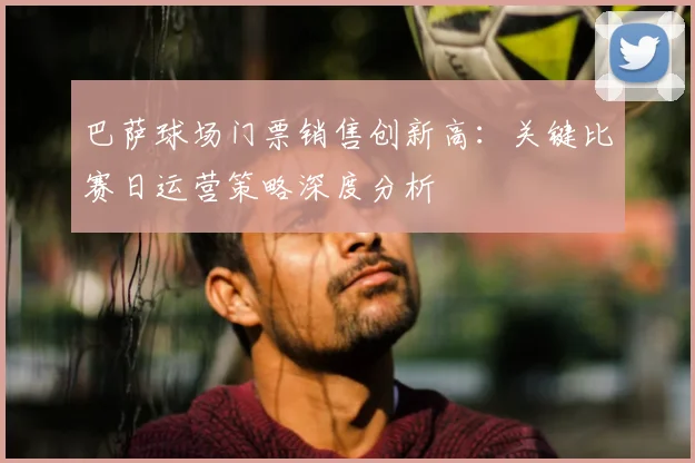 巴萨球场门票销售创新高：关键比赛日运营策略深度分析