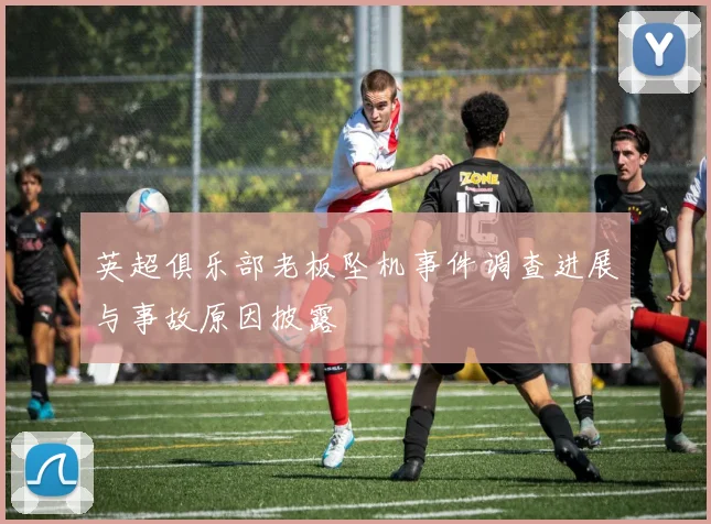 英超俱乐部老板坠机事件调查进展与事故原因披露