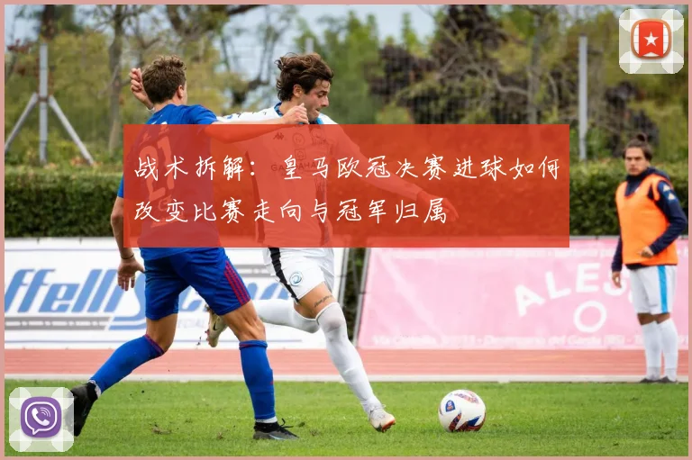 战术拆解：皇马欧冠决赛进球如何改变比赛走向与冠军归属