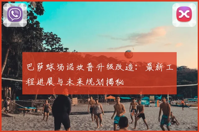 巴萨球场诺坎普升级改造：最新工程进展与未来规划揭秘