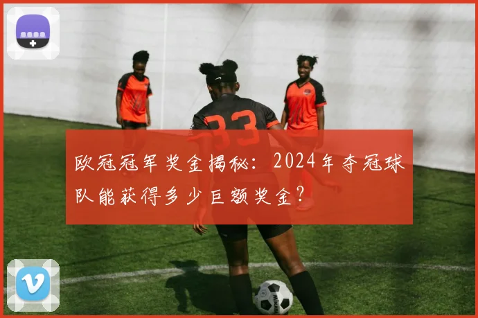 欧冠冠军奖金揭秘：2024年夺冠球队能获得多少巨额奖金？