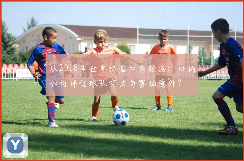 从2018年世界杯盘口看数据：机构如何评估球队实力与赛场意外？