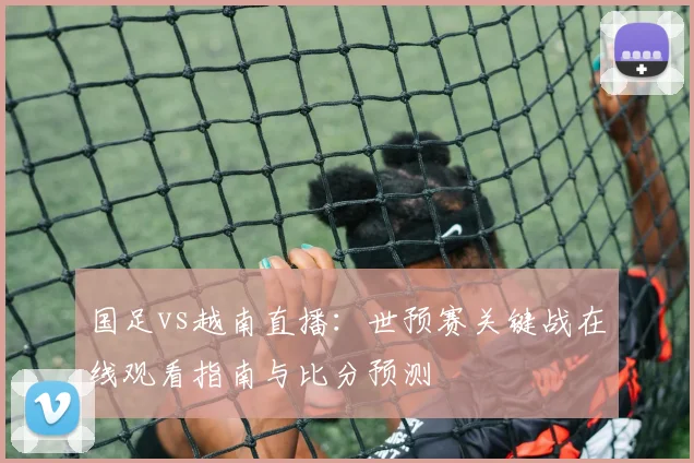 国足vs越南直播:世预赛关键战在线观看指南与比分预测