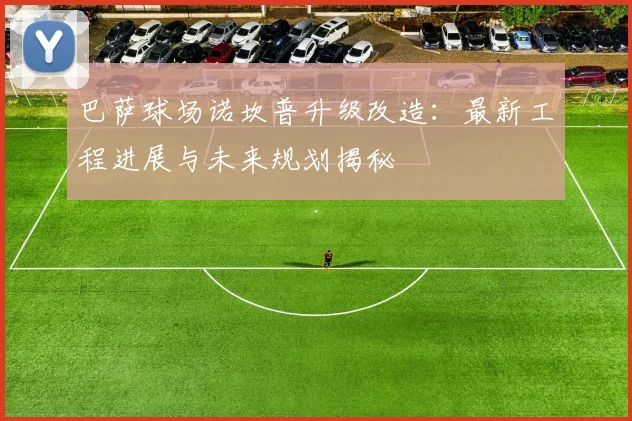 巴萨球场诺坎普升级改造：最新工程进展与未来规划揭秘